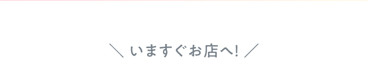 いますぐお店へ！