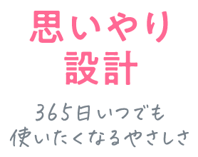 思いやり設計 365日いつでも 使いたくなるやさしさ