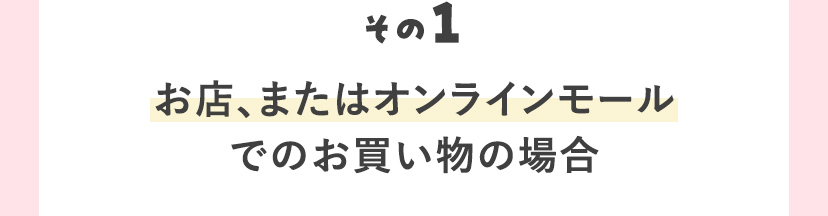 その1 お店、またはオンラインモールでのお買い物の場合