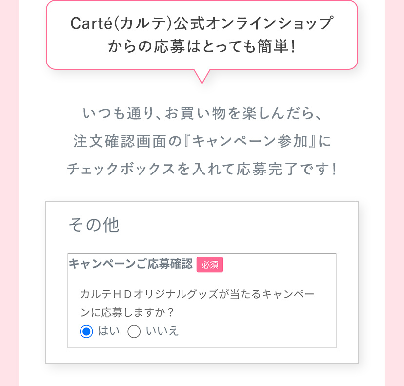 Carte（カルテ）公式オンラインショップからの応募はとっても簡単！ いつも通り、お買い物を楽しんだら、注文確認画面の『キャンペーン参加』にチェックボックスを入れて応募完了です！