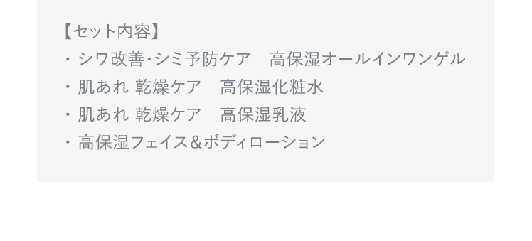 【セット内容】 ・シワ改善・シミ予防ケア　高保湿オールインワンゲル ・肌あれ 乾燥ケア　高保湿化粧水 ・肌あれ 乾燥ケア　高保湿乳液 ・高保湿フェイス＆ボディローション