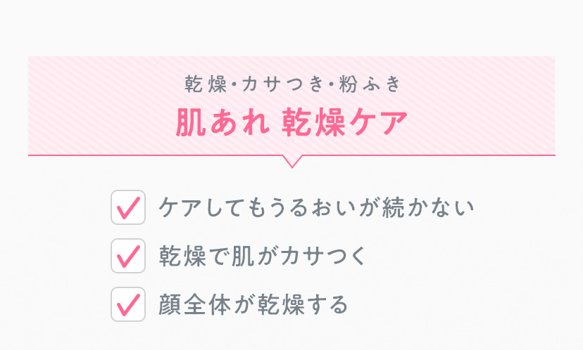 乾燥・カサつき・粉ふき 肌あれ 乾燥ケア ・ケアしてもうるおいが続かない ・乾燥で肌がカサつく ・顔全体が乾燥する