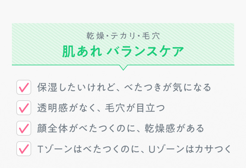 乾燥・テカリ・毛穴 肌あれ バランスケア ・保湿したいけれど、べたつきが気になる ・透明感がなく、毛穴が目立つ ・顔全体がべたつくのに、乾燥感がある ・Tゾーンはべたつくのに、Uゾーンはカサつく