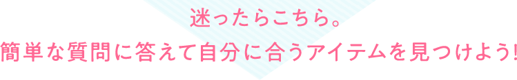 迷ったらこちら。簡単な質問に答えて自分に合うアイテムを見つけよう！