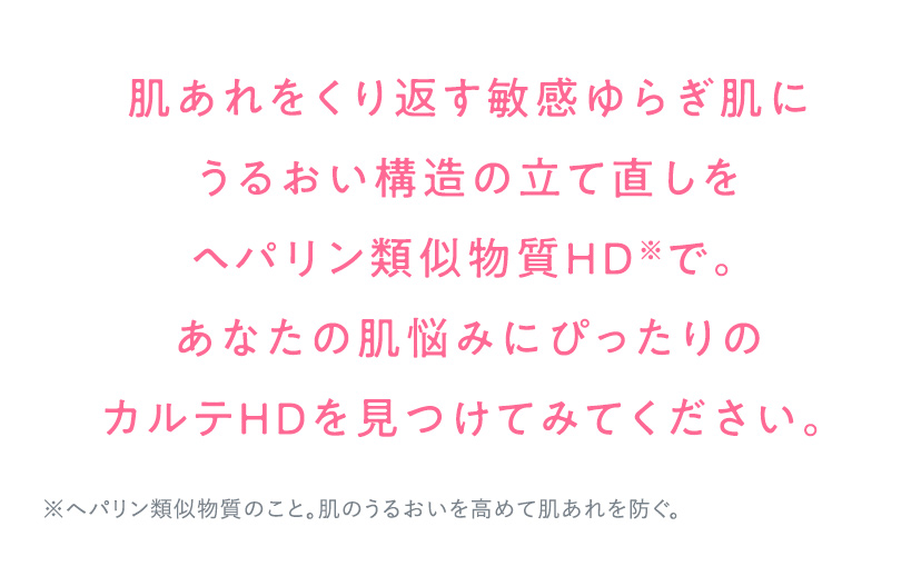 肌あれをくり返す敏感ゆらぎ肌にうるおい構造の立て直しをヘパリン類似物質HD※で。あなたの肌悩みにぴったりのカルテHDを見つけてみてください。 ※ヘパリン類似物質のこと。肌のうるおいを高めて肌あれを防ぐ。