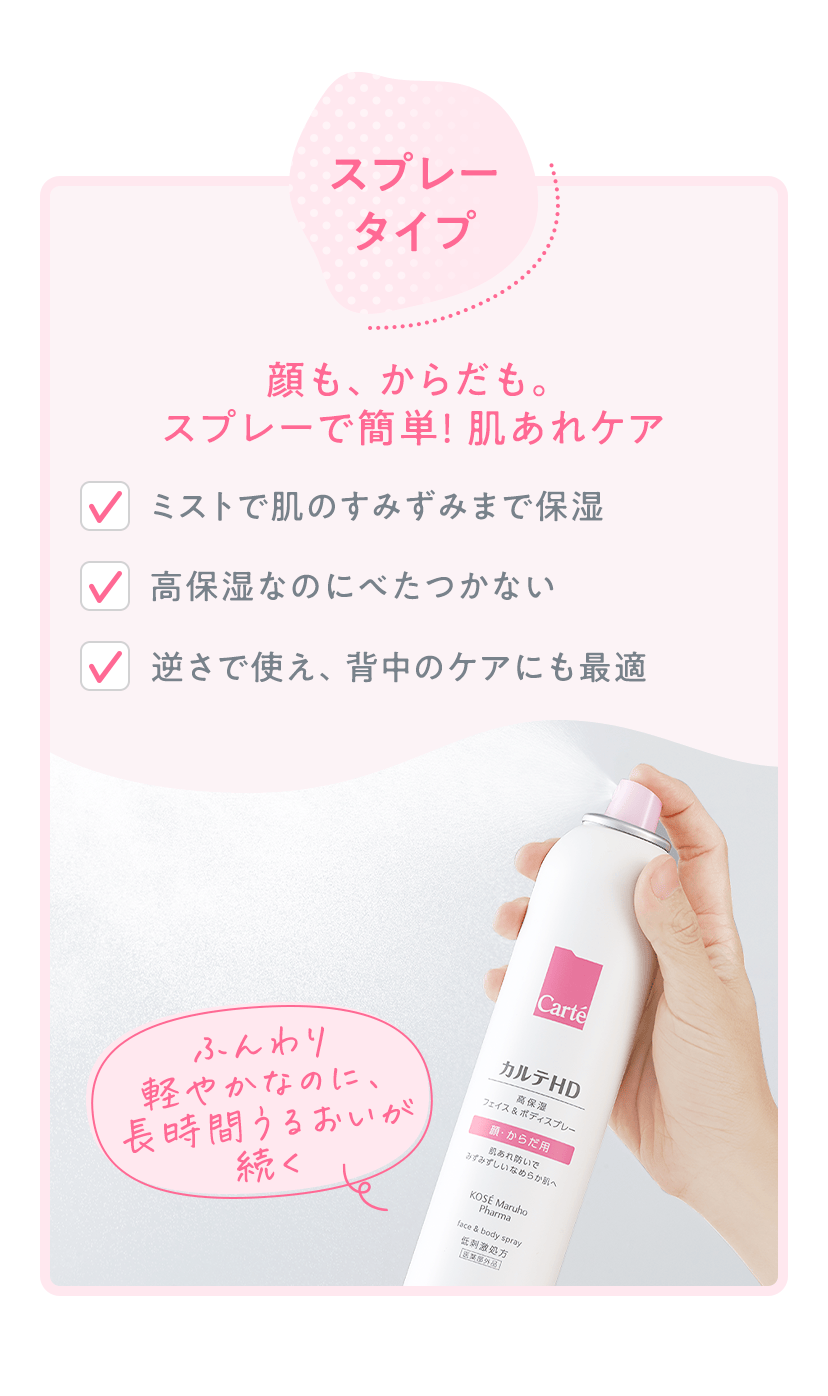 スプレータイプ 顔も、からだも。スプレーで簡単！肌あれケア ・ミストで肌のすみずみまで保湿 ・高保湿なのにべたつかない ・逆さで使え、背中のケアにも最適 ふんわり軽やかなのに、長時間うるおいが続く