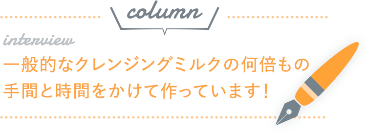 一般的なクレンジングミルクの何倍もの手間と時間をかけて作っています！