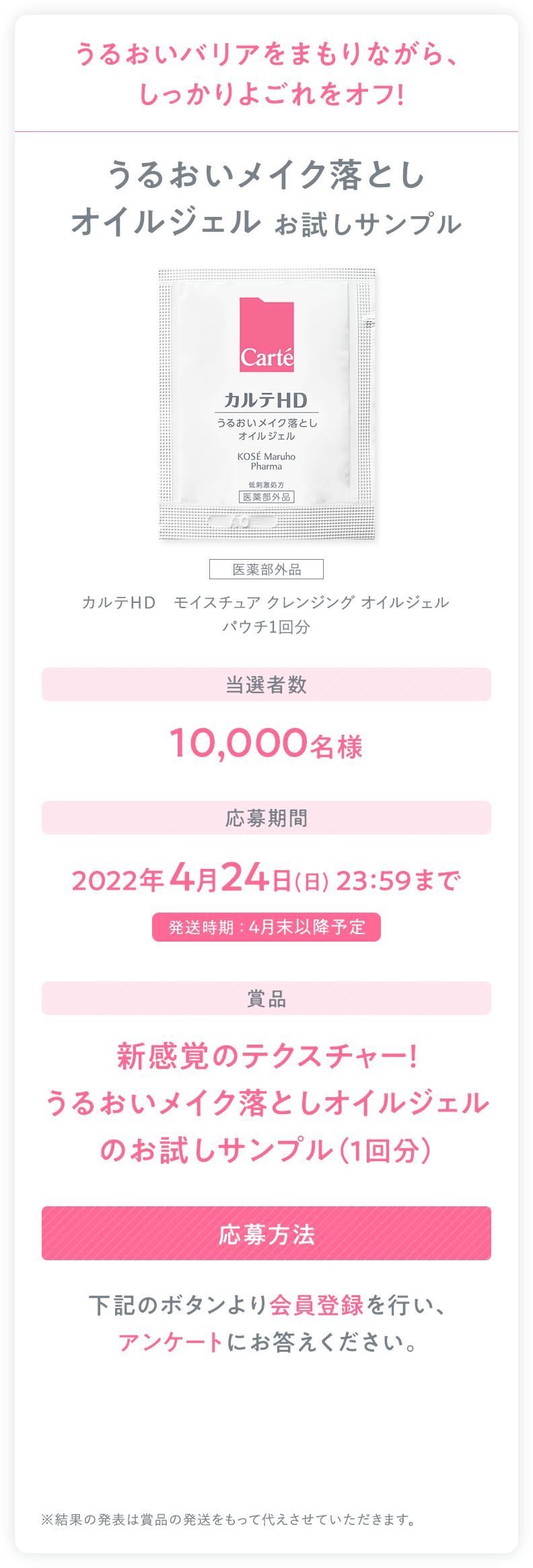うるおいバリアをまもりながら、しっかりよごれをオフ！うるおいメイク落としオイルジェル お試しサンプル 医薬部外品 カルテＨＤ　モイスチュア クレンジング オイルジェル パウチ1回分｜当選者数 10,000名様｜応募期間 2022年4月24日(日) 23:59まで 発送時期 ： 4月末以降予定｜賞品 新感覚のテクスチャー！うるおいメイク落としオイルジェルのお試しサンプル（1回分）｜応募方法 下記のボタンより会員登録を行い、アンケートにお答えください。｜※結果の発表は賞品の発送をもって代えさせていただきます。