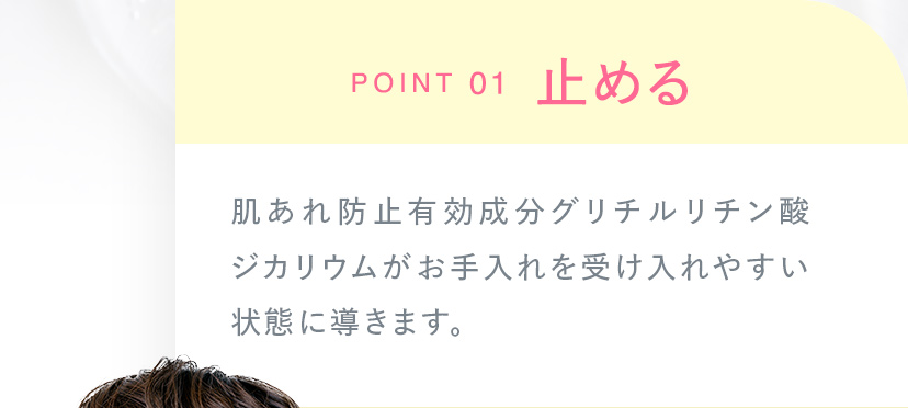 POINT01 止める 肌あれ防止有効成分グリチルリチン酸ジカリウムがお手入れを受け入れやすい状態に導きます。