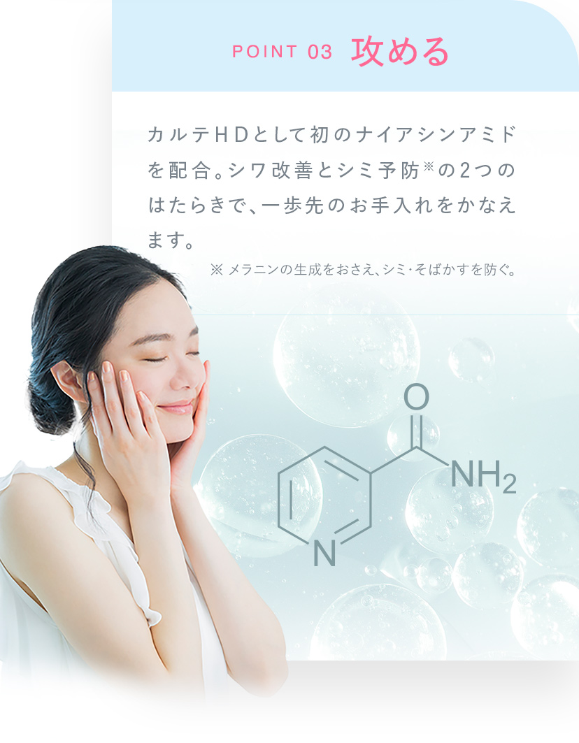 POINT03 攻めるカルテＨＤとして初のナイアシンアミドを配合。シワ改善とシミ予防※の2つのはたらきで、一歩先のお手入れをかなえます。