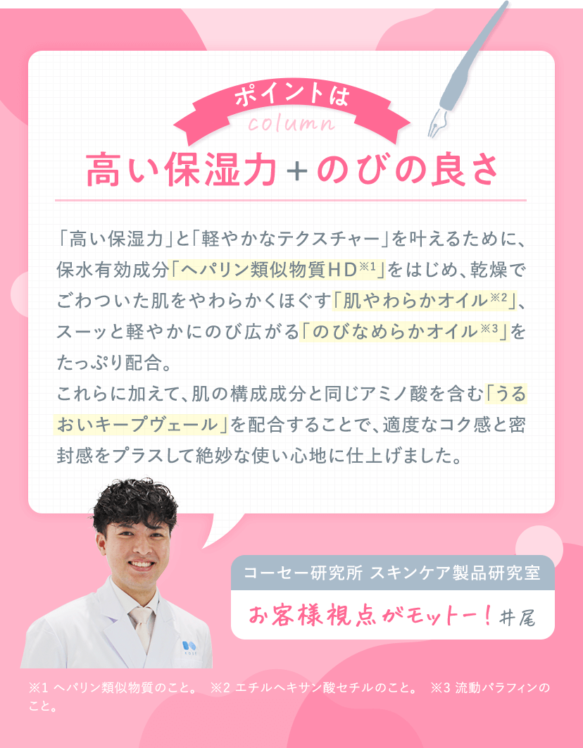 column ポイントは 高い保湿力 + のびの良さ ｜ 「高い保湿力」と「軽やかなテクスチャー」を叶えるために、保水有効成分「ヘパリン類似物質ＨＤ※1」をはじめ、乾燥でごわついた肌をやわらかくほぐす「肌やわらかオイル※2」、スーッと軽やかにのび広がる「のびなめらかオイル※3」をたっぷり配合。これらに加えて、肌の構成成分と同じアミノ酸を含む「うるおいキープヴェール」を配合することで、適度なコク感と密封感をプラスして絶妙な使い心地に仕上げました。 コーセー研究所 スキンケア製品研究室 井尾 「お客様視点がモットー！」 ※1 ヘパリン類似物質のこと。　※2 エチルヘキサン酸セチルのこと。　※3 流動パラフィンのこと。