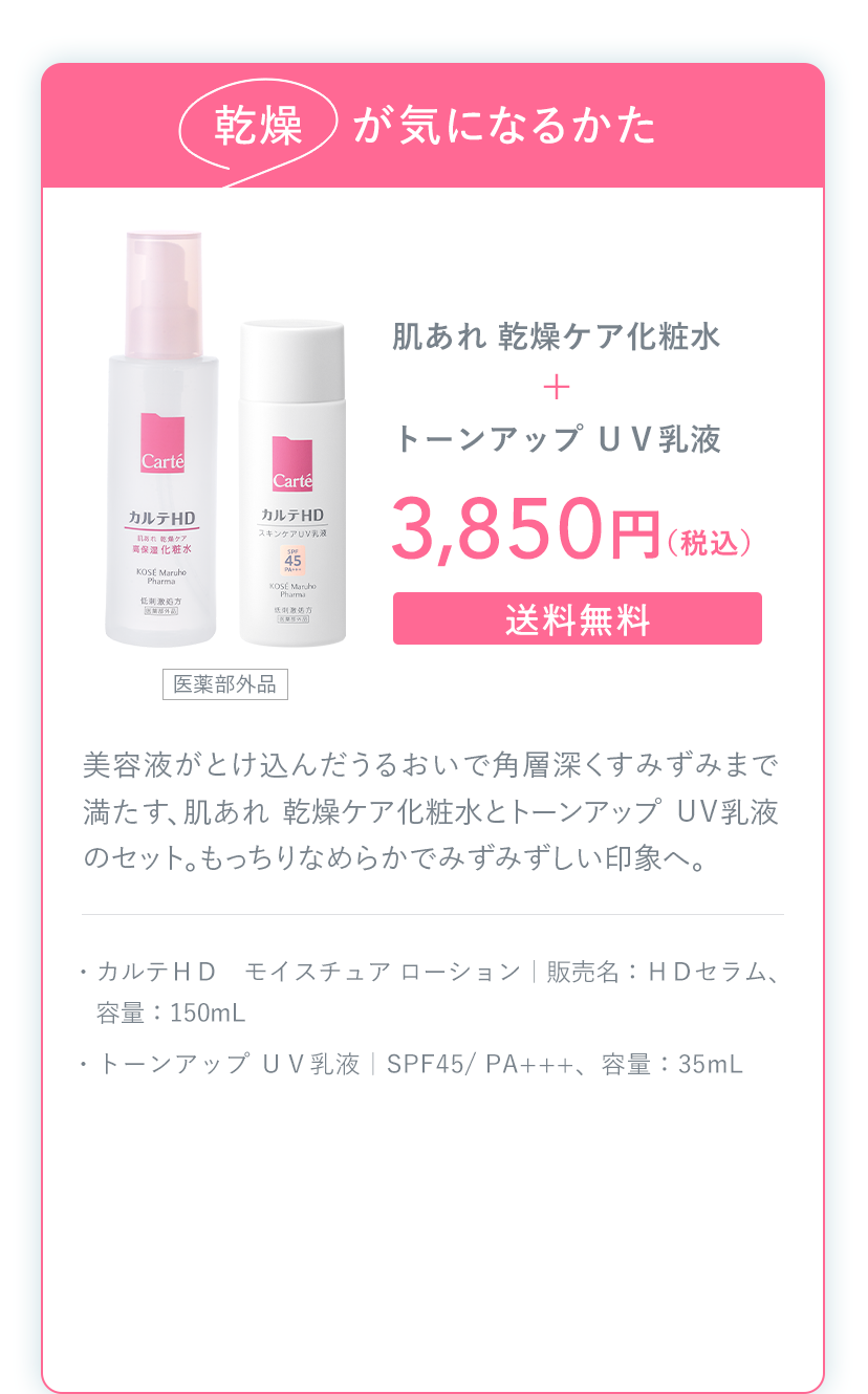 乾燥が気になるかた 肌あれ 乾燥ケア化粧水＋トーンアップ ＵＶ乳液 3,850円（税込）送料無料 ・カルテＨＤ モイスチュア ローション｜販売名：ＨＤセラム、容量：150mL ・トーンアップ ＵＶ乳液｜SPF45/ PA+++、容量：35mL