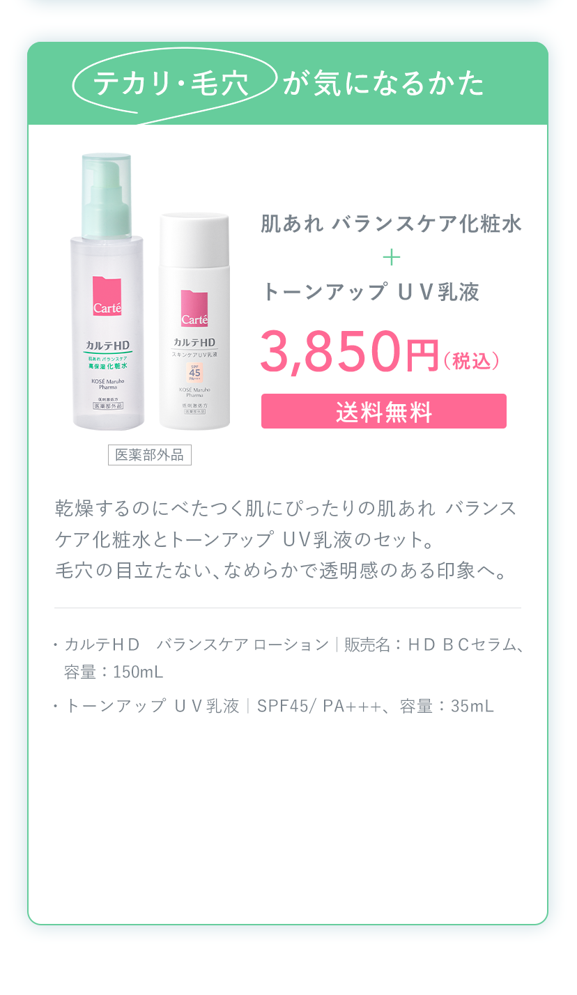 テカリ・毛穴が気になるかた 肌あれ バランスケア化粧水＋トーンアップ ＵＶ乳液 3,850円（税込）送料無料 ・カルテＨＤ バランスケア ローション｜販売名：ＨＤ ＢＣセラム、容量：150mL ・トーンアップ ＵＶ乳液｜SPF45/ PA+++、容量：35mL