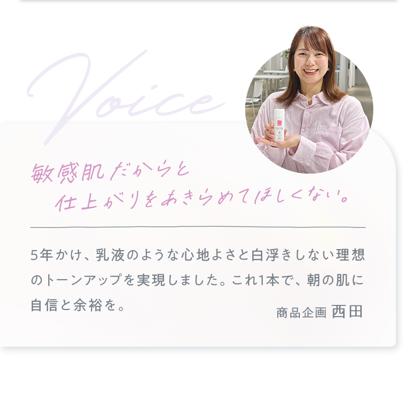 5年かけ、乳液のような心地よさと白浮きしない理想のトーンアップを実現しました。これ1本で、朝の肌に自信と余裕を。 商品企画 西田