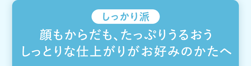 顔もからだも、たっぷりうるおう しっとりな仕上がりがお好みのかたへ