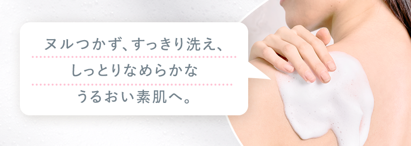ヌルつかず、すっきり洗え、しっとりなめらかなうるおい素肌へ。