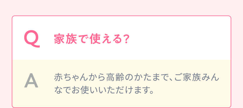 Q.家族で使える？ A.赤ちゃんから高齢のかたまで、ご家族みんなでお使いいただけます。