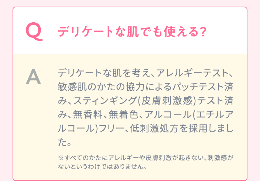 Q.デリケートな肌でも使える？ A.デリケートな肌を考え、アレルギーテスト、敏感肌のかたの協力によるパッチテスト済み、スティンギング(皮膚刺激感)テスト済み、無香料、無着色、アルコール(エチルアルコール)フリー、低刺激処方を採用しました。