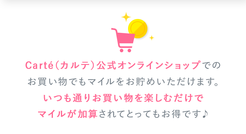 Carté（カルテ）公式オンラインショップでのお買い物でもマイルをお貯めいただけます。いつも通りお買い物を楽しむだけでマイルが加算されてとってもお得です♪