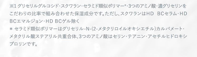 ※1 グリセリルグルコシド・スクワラン・セラミド類似ポリマー＊・3つのアミノ酸・濃グリセリンをこだわりの比率で組み合わせた保湿成分です。ただし、スクワランはＨＤ ＢＣセラム・ＨＤ ＢＣエマルジョン・ＨＤ ＢＣゲル除く ＊ セラミド類似ポリマーはグリセリル-N-(2-メタクリロイルオキシエチル)カルバメート・ メタクリル酸ステアリル共重合体、3つのアミノ酸はセリン・テアニン・アセチルヒドロキシプロリンです。