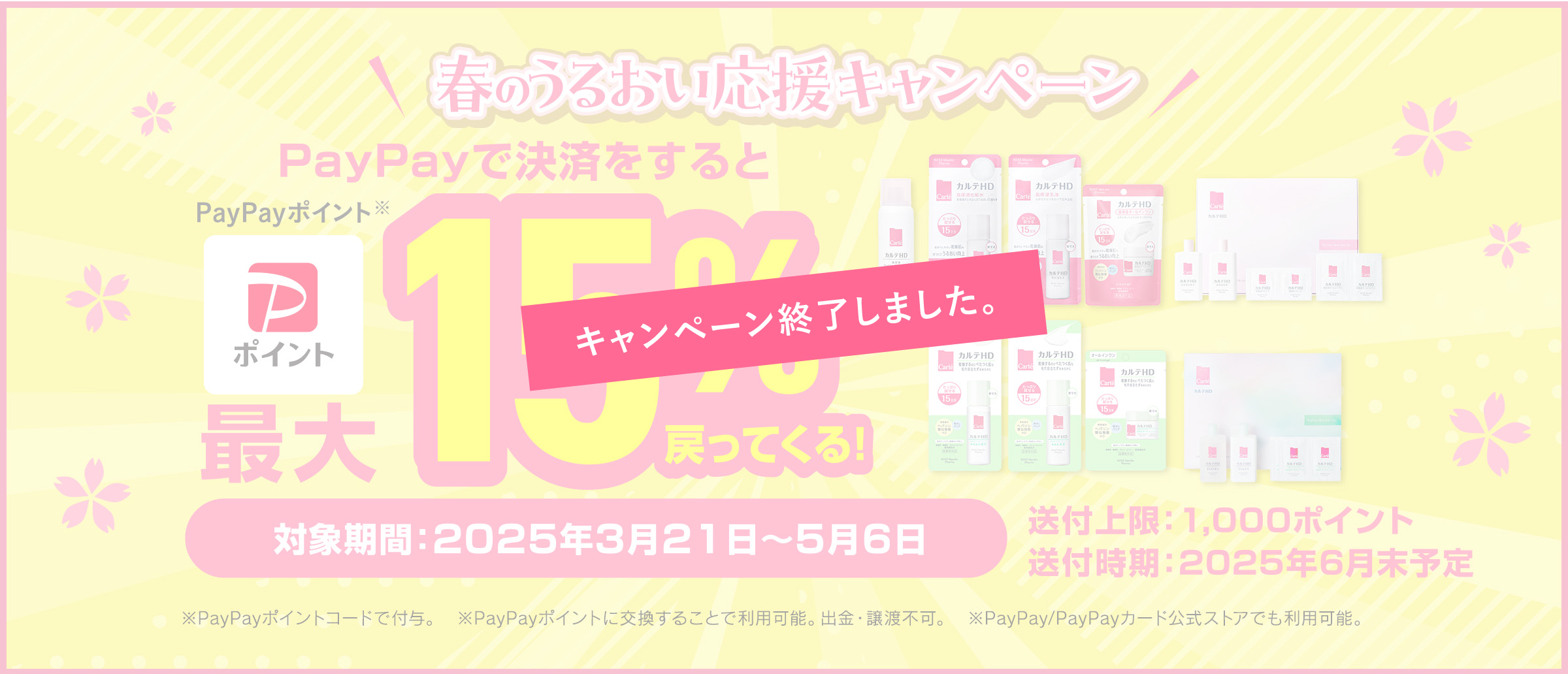 春のうるおい応援キャンペーン PayPayで決済するとPayPayポイント最大15％戻ってくる！対象期間：2025年3月21日から5月26日まで 付与上限：1,000ポイント 付与時期：2025年6月末予定 ※出金と譲渡はできません。PayPay／PayPayカード公式ストアでも利用可能です。