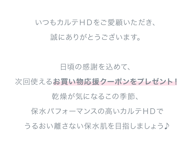 いつもカルテHDをご愛顧いただき、誠にありがとうございます。日頃の感謝を込めて、次回使えるお買い物応援クーポンをプレゼント！乾燥が気になるこの季節、保水パフォーマンスの高いカルテHDでうるおい離さない保水肌を目指しましょう♪