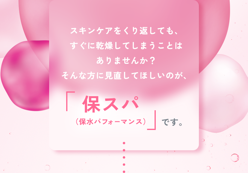 スキンケアをくり返しても、すぐに乾燥してしまうことはありませんか？そんな方に見直してほしいのが、保スパ（保水パフォーマンス）です。