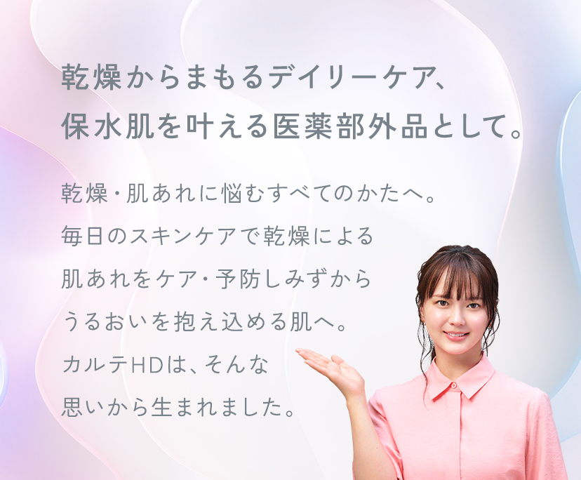 乾燥からまもるデイリーケア、保水肌を叶える医薬部外品として。乾燥・肌あれに悩むすべてのかたへ。毎日のスキンケアで乾燥による肌あれをケア・予防しみずから、うるおいを抱え込める肌へ。カルテHDは、そんな思いから生まれました。