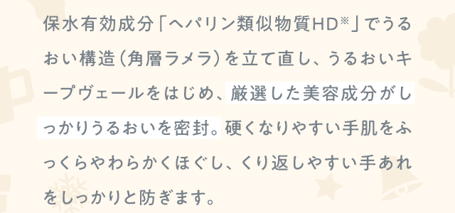 保水有効成分「ヘパリン類似物質ＨＤ※」でうるおい構造（角層ラメラ）を立て直し、うるおいキープヴェールをはじめ、厳選した美容成分がしっかりうるおいを密封。硬くなりやすい手肌をふっくらやわらかくほぐし、くり返しやすい手あれをしっかりと防ぎます。