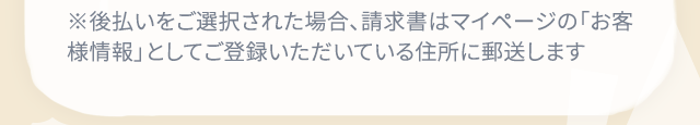 ※後払いをご選択された場合、請求書はマイページの「お客様情報」としてご登録いただいている住所に郵送します