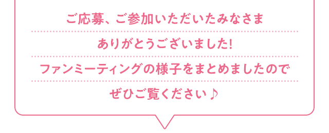 ご応募、ご参加いただいたみなさまありがとうございました！ファンミーティングの様子をまとめましたのでぜひご覧ください♪