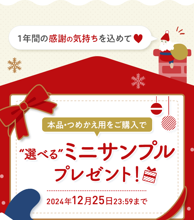 １年間の感謝の気持ちを込めて 本品・つめかえ用をご購入で “選べる”ミニサンプルプレゼント！ 2024年12月25日23:59まで