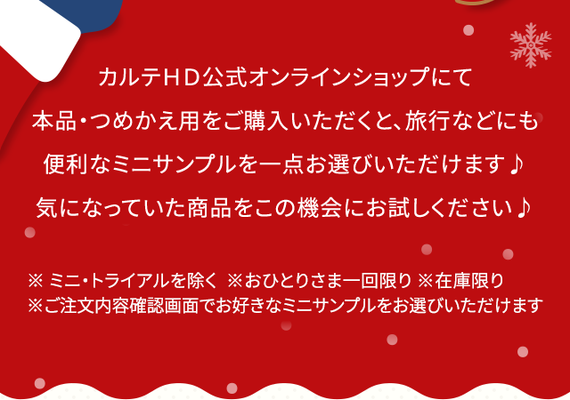 カルテＨＤ公式オンラインショップにて本品・つめかえ用をご購入いただくと、旅行などにも便利なミニサンプルを一点お選びいただけます 気になっていた商品をこの機会にお試しください